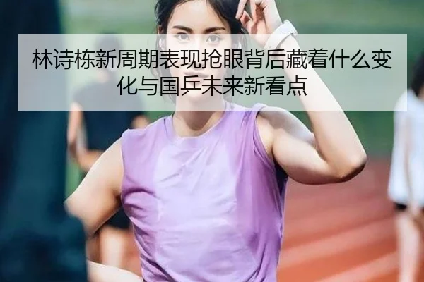 林诗栋新周期表现抢眼背后藏着什么变化与国乒未来新看点