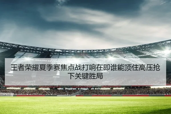 王者荣耀夏季赛焦点战打响在即谁能顶住高压抢下关键胜局
